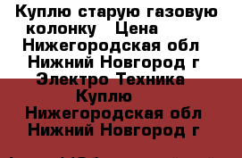 Куплю старую газовую колонку › Цена ­ 800 - Нижегородская обл., Нижний Новгород г. Электро-Техника » Куплю   . Нижегородская обл.,Нижний Новгород г.